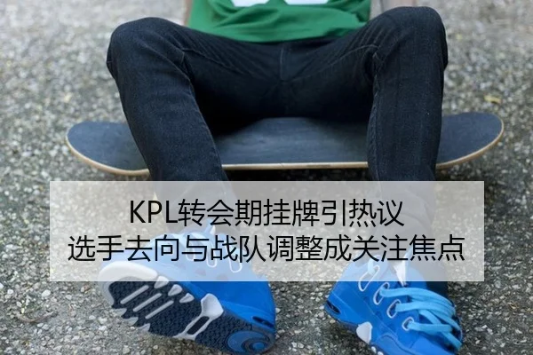 KPL转会期挂牌引热议 选手去向与战队调整成关注焦点